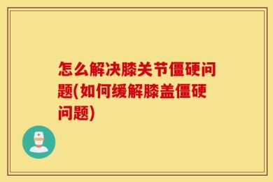 怎么解决膝关节僵硬问题(如何缓解膝盖僵硬问题)