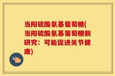 当阳硫酸氨基葡萄糖(当阳硫酸氨基葡萄糖新研究：可能促进关节健康)
