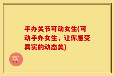手办关节可动女生(可动手办女生，让你感受真实的动态美)