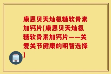 康恩贝天灿氨糖软骨素加钙片(康恩贝天灿氨糖软骨素加钙片——关爱关节健康的明智选择)