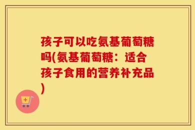 孩子可以吃氨基葡萄糖吗(氨基葡萄糖：适合孩子食用的营养补充品)