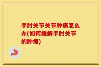 手肘关节关节肿痛怎么办(如何缓解手肘关节的肿痛)