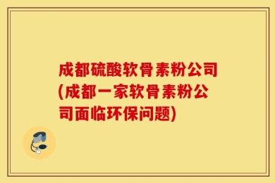 成都硫酸软骨素粉公司(成都一家软骨素粉公司面临环保问题)