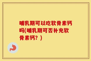 哺乳期可以吃软骨素钙吗(哺乳期可否补充软骨素钙？)