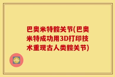 巴奥米特髋关节(巴奥米特成功用3D打印技术重现古人类髋关节)