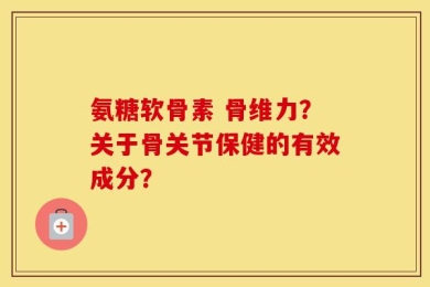 氨糖软骨素 骨维力？关于骨关节保健的有效成分？