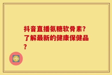 抖音直播氨糖软骨素？了解最新的健康保健品？