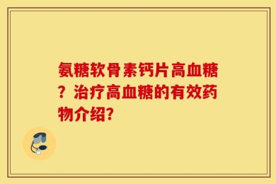 氨糖软骨素钙片高血糖？治疗高血糖的有效药物介绍？