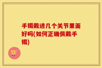 手镯戴进几个关节里面好吗(如何正确佩戴手镯)
