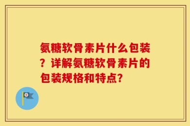 氨糖软骨素片什么包装？详解氨糖软骨素片的包装规格和特点？