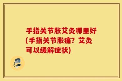 手指关节胀艾灸哪里好(手指关节胀痛？艾灸可以缓解症状)