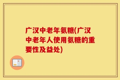 广汉中老年氨糖(广汉中老年人使用氨糖的重要性及益处)