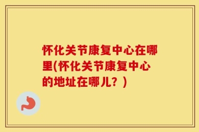 怀化关节康复中心在哪里(怀化关节康复中心的地址在哪儿？)