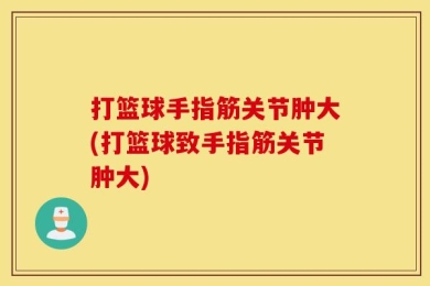 打篮球手指筋关节肿大(打篮球致手指筋关节肿大)