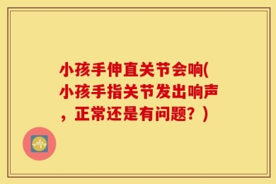 小孩手伸直关节会响(小孩手指关节发出响声，正常还是有问题？)