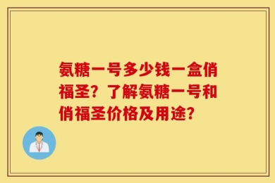 氨糖一号多少钱一盒俏福圣？了解氨糖一号和俏福圣价格及用途？