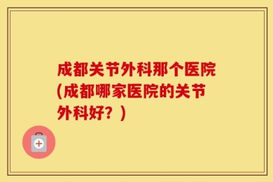成都关节外科那个医院(成都哪家医院的关节外科好？)