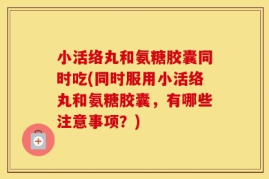 小活络丸和氨糖胶囊同时吃(同时服用小活络丸和氨糖胶囊，有哪些注意事项？)