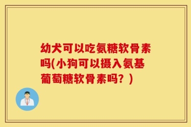 幼犬可以吃氨糖软骨素吗(小狗可以摄入氨基葡萄糖软骨素吗？)