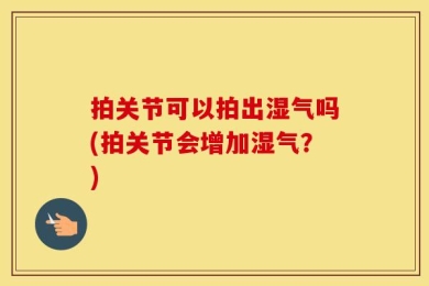 拍关节可以拍出湿气吗(拍关节会增加湿气？)