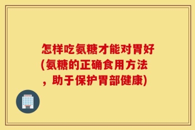 怎样吃氨糖才能对胃好(氨糖的正确食用方法，助于保护胃部健康)