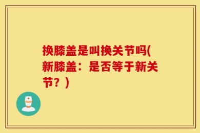 换膝盖是叫换关节吗(新膝盖：是否等于新关节？)