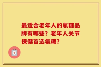 最适合老年人的氨糖品牌有哪些？老年人关节保健首选氨糖？