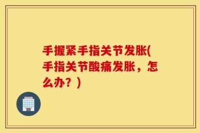 手握紧手指关节发胀(手指关节酸痛发胀，怎么办？)