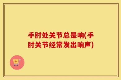手肘处关节总是响(手肘关节经常发出响声)