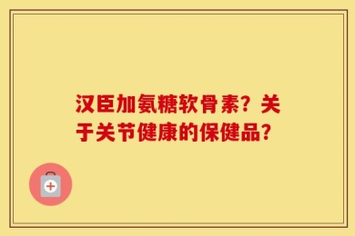 汉臣加氨糖软骨素？关于关节健康的保健品？