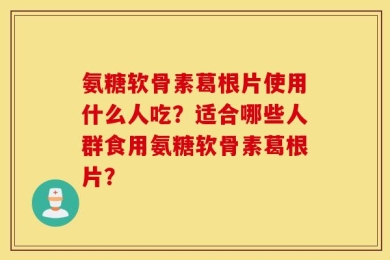 氨糖软骨素葛根片使用什么人吃？适合哪些人群食用氨糖软骨素葛根片？