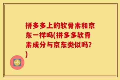 拼多多上的软骨素和京东一样吗(拼多多软骨素成分与京东类似吗？)