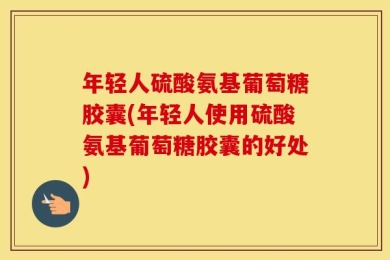 年轻人硫酸氨基葡萄糖胶囊(年轻人使用硫酸氨基葡萄糖胶囊的好处)