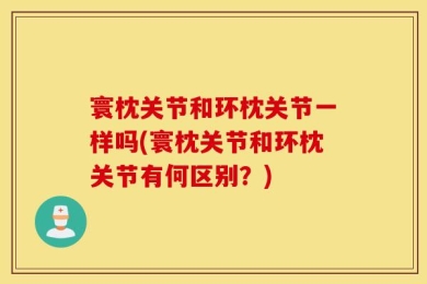 寰枕关节和环枕关节一样吗(寰枕关节和环枕关节有何区别？)