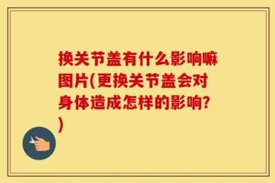 换关节盖有什么影响嘛图片(更换关节盖会对身体造成怎样的影响？)