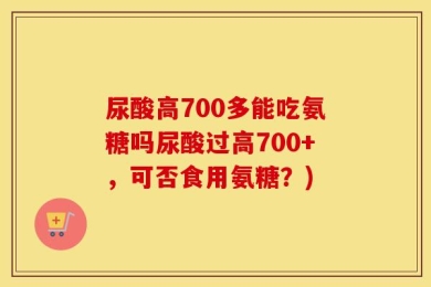 尿酸高700多能吃氨糖吗尿酸过高700+，可否食用氨糖？)