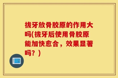 拔牙放骨胶原的作用大吗(拔牙后使用骨胶原能加快愈合，效果显著吗？)