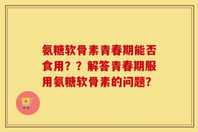 氨糖软骨素青春期能否食用？？解答青春期服用氨糖软骨素的问题？