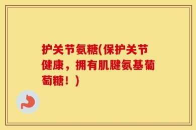 护关节氨糖(保护关节健康，拥有肌腱氨基葡萄糖！)