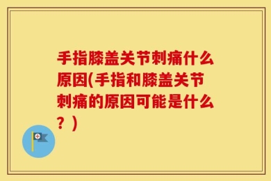 手指膝盖关节刺痛什么原因(手指和膝盖关节刺痛的原因可能是什么？)