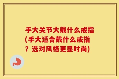 手大关节大戴什么戒指(手大适合戴什么戒指？选对风格更显时尚)