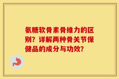 氨糖软骨素骨维力的区别？详解两种骨关节保健品的成分与功效？