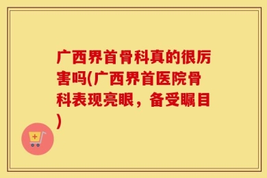 广西界首骨科真的很厉害吗(广西界首医院骨科表现亮眼，备受瞩目)