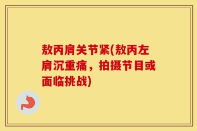敖丙肩关节紧(敖丙左肩沉重痛，拍摄节目或面临挑战)