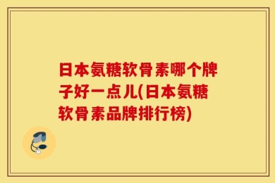 日本氨糖软骨素哪个牌子好一点儿(日本氨糖软骨素品牌排行榜)