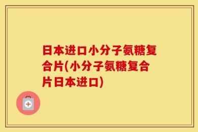 日本进口小分子氨糖复合片(小分子氨糖复合片日本进口)