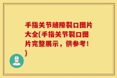 手指关节缝隙裂口图片大全(手指关节裂口图片完整展示，供参考！)