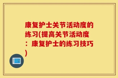 康复护士关节活动度的练习(提高关节活动度：康复护士的练习技巧)