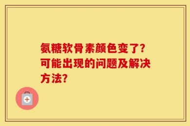 氨糖软骨素颜色变了？可能出现的问题及解决方法？