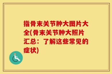 指骨末关节肿大图片大全(骨末关节肿大照片汇总：了解这些常见的症状)